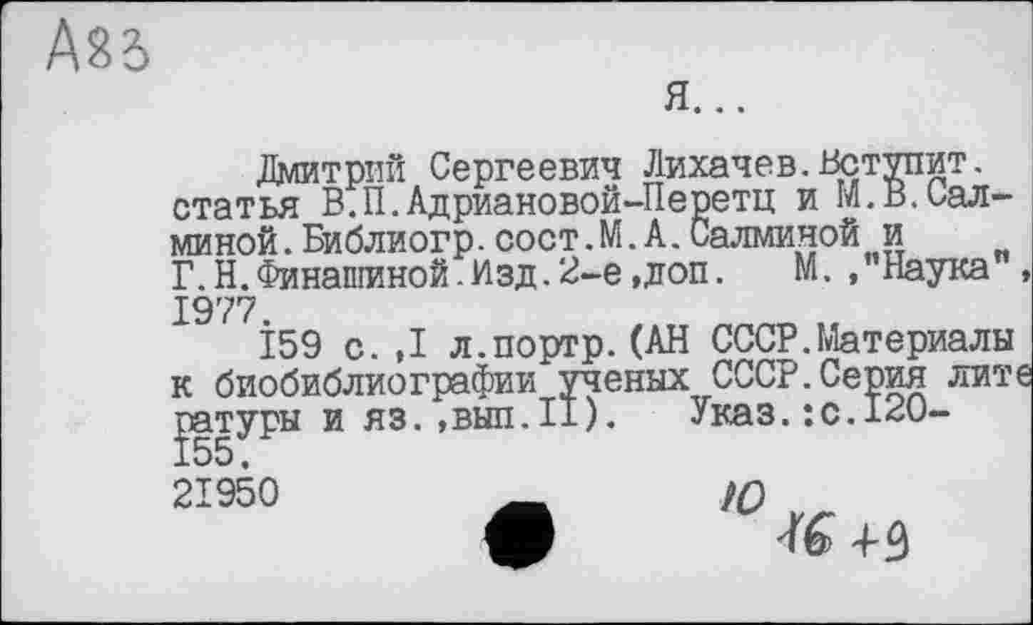 ﻿ASB
Я...
Дмитрий Сергеевич Лихачев.Вступит, статья В.П.Адриановой-Перетц и М.В.иал-миной.Библиогр.сост.М.А.Салминой и Г.Н.Финашиной.Изд.2-е,доп. М., Наука 1977.
159 с.,1 л.портр.(АН СССР.Материалы к биобиблиографии ученых СССР.Серия лит ратуры и яз. ,вып.П).	Указ. : с. 120-
21950	_ Ю